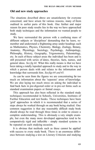 THE BUZAN ORGANIC STUDY METHOD
Old and new study approaches
The situations described above are unsatisfactory for everyone
concerned, and have arisen for various reasons, many of them
oudined in earlier parts of this book. One further and major
reason for poor study results lies in the way we have approached
both study techniques and the information we wanted people to
study.
We have surrounded the person with a confusing mass of
different subjects or 'disciplines' demanding that he learn, re-
member and understand a frightening array under headings such
as Mathematics, Physics, Chemistry, Biology, Zoology, Botany,
Anatomy, Physiology, Sociology, Psychology, Anthropology,
Philosophy, History, Geography, Trigonometry, Paleontology,
etc. In each of these subject areas the individual has been and is
still presented with series of dates, theories, facts, names, and
general ideas. See fig 44. What this really means is that we have
been taking a totally lopsided approach to study and to the way in
which a person deals with and relates to the information and
knowledge that surrounds him. Seefigs44 and 45.
As can be seen from the figures we are concentrating far too
much on information about the 'separate' areas of knowledge.
We are also laying too much stress on asking the individual to
feed back facts in pre-digested order or in pre-set forms such as
standard examination papers or formal essays.
This approach has also been reflected in the standard study
techniques recommended in Schools, Universities, Institutes of
Further Education and text books. These techniques have been
'grid' approaches in which it is recommended that a series of
steps always be worked through on any book being studied. One
common suggestion is that any reasonably difficult study book
should always be read through three times in order to ensure a
complete understanding. This is obviously a very simple exam-
ple, but even the many more developed approaches tend to be
comparatively rigid and inflexible - simply standard systems to
be repeated on each studying occasion.
It is obvious that methods such as these cannot be applied
with success to every study book. There is an enormous differ-
ence between studying a text on Literary Criticism and studying
123
 