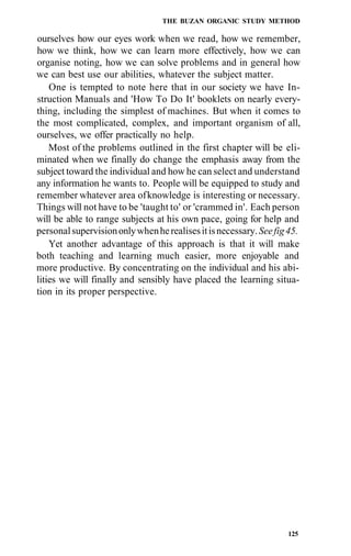 THE BUZAN ORGANIC STUDY METHOD
ourselves how our eyes work when we read, how we remember,
how we think, how we can learn more effectively, how we can
organise noting, how we can solve problems and in general how
we can best use our abilities, whatever the subject matter.
One is tempted to note here that in our society we have In-
struction Manuals and 'How To Do It' booklets on nearly every-
thing, including the simplest of machines. But when it comes to
the most complicated, complex, and important organism of all,
ourselves, we offer practically no help.
Most of the problems outlined in the first chapter will be eli-
minated when we finally do change the emphasis away from the
subject toward the individual and how he can select and understand
any information he wants to. People will be equipped to study and
remember whatever area ofknowledge is interesting or necessary.
Things will not have to be 'taught to' or 'crammed in'. Each person
will be able to range subjects at his own pace, going for help and
personalsupervisiononlywhenherealisesitisnecessary.Seefig45.
Yet another advantage of this approach is that it will make
both teaching and learning much easier, more enjoyable and
more productive. By concentrating on the individual and his abi-
lities we will finally and sensibly have placed the learning situa-
tion in its proper perspective.
125
 