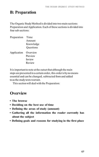 THE BUZAN ORGANIC STUDY METHOD
B: Preparation
The Organic StudyMethodis divided into two main sections:
Preparation and Application. Each of these sections is divided into
four sub sections:
Preparation Time
Amount
Knowledge
Questions
Application Overview
Preview
Inview
Review
Itis importantto note atthe outsetthatalthoughthe main
steps arepresentedin acertain order, this orderisbynomeans
essential and can be changed, subtracted from and added
toas the studytextswarrant.
This sectionwill dealwith the Preparation:
Overview
• The browse
• Deciding on the best use of time
• Defining the areas of study (amount)
• Gathering all the information the reader currently has
about the subject
• Defining goals and reasons for studying in the first place
127
 