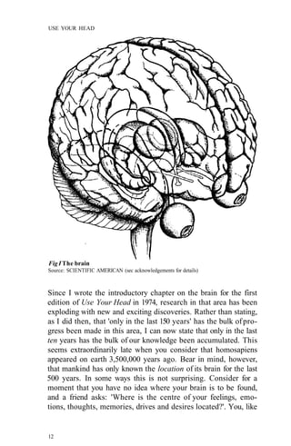 USE YOUR HEAD
Fig I The brain
Source: SCIENTIFIC AMERICAN (sec acknowledgements for details)
Since I wrote the introductory chapter on the brain for the first
edition of Use Your Head in 1974, research in that area has been
exploding with new and exciting discoveries. Rather than stating,
as I did then, that 'only in the last 150 years' has the bulk ofpro-
gress been made in this area, I can now state that only in the last
ten years has the bulk of our knowledge been accumulated. This
seems extraordinarily late when you consider that homosapiens
appeared on earth 3,500,000 years ago. Bear in mind, however,
that mankind has only known the location of its brain for the last
500 years. In some ways this is not surprising. Consider for a
moment that you have no idea where your brain is to be found,
and a friend asks: 'Where is the centre of your feelings, emo-
tions, thoughts, memories, drives and desires located?'. You, like
12
 