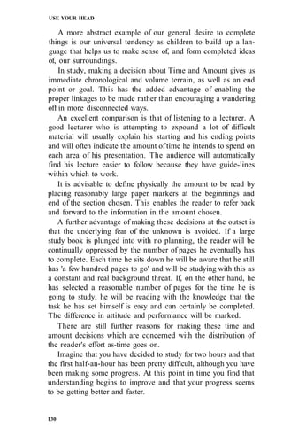 USE YOUR HEAD
A more abstract example of our general desire to complete
things is our universal tendency as children to build up a lan-
guage that helps us to make sense of, and form completed ideas
of, our surroundings.
In study, making a decision about Time and Amount gives us
immediate chronological and volume terrain, as well as an end
point or goal. This has the added advantage of enabling the
proper linkages to be made rather than encouraging a wandering
off in more disconnected ways.
An excellent comparison is that of listening to a lecturer. A
good lecturer who is attempting to expound a lot of difficult
material will usually explain his starting and his ending points
and will often indicate the amount oftime he intends to spend on
each area of his presentation. The audience will automatically
find his lecture easier to follow because they have guide-lines
within which to work.
It is advisable to define physically the amount to be read by
placing reasonably large paper markers at the beginnings and
end of the section chosen. This enables the reader to refer back
and forward to the information in the amount chosen.
A further advantage of making these decisions at the outset is
that the underlying fear of the unknown is avoided. If a large
study book is plunged into with no planning, the reader will be
continually oppressed by the number of pages he eventually has
to complete. Each time he sits down he will be aware that he still
has 'a few hundred pages to go' and will be studying with this as
a constant and real background threat. If, on the other hand, he
has selected a reasonable number of pages for the time he is
going to study, he will be reading with the knowledge that the
task he has set himself is easy and can certainly be completed.
The difference in attitude and performance will be marked.
There are still further reasons for making these time and
amount decisions which are concerned with the distribution of
the reader's effort as-time goes on.
Imagine that you have decided to study for two hours and that
the first half-an-hour has been pretty difficult, although you have
been making some progress. At this point in time you find that
understanding begins to improve and that your progress seems
to be getting better and faster.
130
 