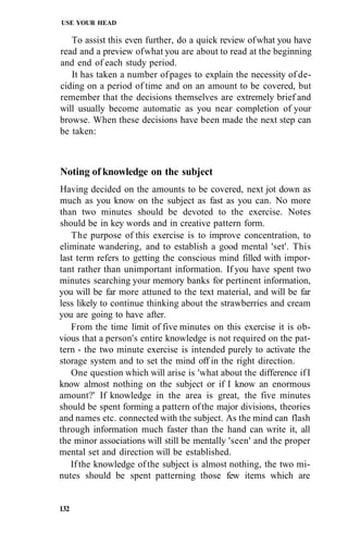 USE YOUR HEAD
To assist this even further, do a quick review ofwhat you have
read and a preview ofwhat you are about to read at the beginning
and end of each study period.
It has taken a number ofpages to explain the necessity of de-
ciding on a period of time and on an amount to be covered, but
remember that the decisions themselves are extremely brief and
will usually become automatic as you near completion of your
browse. When these decisions have been made the next step can
be taken:
Noting of knowledge on the subject
Having decided on the amounts to be covered, next jot down as
much as you know on the subject as fast as you can. No more
than two minutes should be devoted to the exercise. Notes
should be in key words and in creative pattern form.
The purpose of this exercise is to improve concentration, to
eliminate wandering, and to establish a good mental 'set'. This
last term refers to getting the conscious mind filled with impor-
tant rather than unimportant information. If you have spent two
minutes searching your memory banks for pertinent information,
you will be far more attuned to the text material, and will be far
less likely to continue thinking about the strawberries and cream
you are going to have after.
From the time limit of five minutes on this exercise it is ob-
vious that a person's entire knowledge is not required on the pat-
tern - the two minute exercise is intended purely to activate the
storage system and to set the mind off in the right direction.
One question which will arise is 'what about the difference ifI
know almost nothing on the subject or if I know an enormous
amount?' If knowledge in the area is great, the five minutes
should be spent forming a pattern ofthe major divisions, theories
and names etc. connected with the subject. As the mind can flash
through information much faster than the hand can write it, all
the minor associations will still be mentally 'seen' and the proper
mental set and direction will be established.
If the knowledge of the subject is almost nothing, the two mi-
nutes should be spent patterning those few items which are
132
 