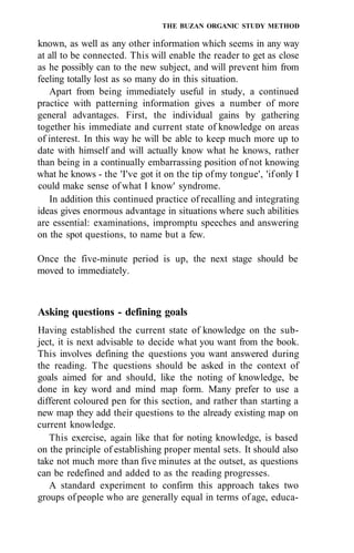 THE BUZAN ORGANIC STUDY METHOD
known, as well as any other information which seems in any way
at all to be connected. This will enable the reader to get as close
as he possibly can to the new subject, and will prevent him from
feeling totally lost as so many do in this situation.
Apart from being immediately useful in study, a continued
practice with patterning information gives a number of more
general advantages. First, the individual gains by gathering
together his immediate and current state of knowledge on areas
of interest. In this way he will be able to keep much more up to
date with himself and will actually know what he knows, rather
than being in a continually embarrassing position of not knowing
what he knows - the 'I've got it on the tip ofmy tongue', 'ifonly I
could make sense of what I know' syndrome.
In addition this continued practice of recalling and integrating
ideas gives enormous advantage in situations where such abilities
are essential: examinations, impromptu speeches and answering
on the spot questions, to name but a few.
Once the five-minute period is up, the next stage should be
moved to immediately.
Asking questions - defining goals
Having established the current state of knowledge on the sub-
ject, it is next advisable to decide what you want from the book.
This involves defining the questions you want answered during
the reading. The questions should be asked in the context of
goals aimed for and should, like the noting of knowledge, be
done in key word and mind map form. Many prefer to use a
different coloured pen for this section, and rather than starting a
new map they add their questions to the already existing map on
current knowledge.
This exercise, again like that for noting knowledge, is based
on the principle of establishing proper mental sets. It should also
take not much more than five minutes at the outset, as questions
can be redefined and added to as the reading progresses.
A standard experiment to confirm this approach takes two
groups ofpeople who are generally equal in terms of age, educa-
 