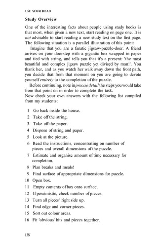 USE YOUR HEAD
Study Overview
One of the interesting facts about people using study books is
that most, when given a new text, start reading on page one. It is
not advisable to start reading a new study text on the first page.
The following situation is a parallel illustration of this point:
Imagine that you are a fanatic jigsaw-puzzle-doer. A friend
arrives on your doorstep with a gigantic box wrapped in paper
and tied with string, and tells you that it's a present: 'the most
beautiful and complex jigsaw puzzle yet divised by man!'. You
thank her, and as you watch her walk away down the front path,
you decide that from that moment on you are going to devote
yourself entirely to the completion of the puzzle.
Before continuing, note inprecisedetail the steps you would take
from that point on in order to complete the task.
Now check your own answers with the following list compiled
from my students:
1 Go back inside the house.
2 Take off the string.
3 Take off the paper.
4 Dispose of string and paper.
5 Look at the picture.
6 Read the instructions, concentrating on number of
pieces and overall dimensions of the puzzle.
7 Estimate and organise amount of time necessary for
completion.
8 Plan breaks and meals!
9 Find surface of appropriate dimensions for puzzle.
10 Open box.
11 Empty contents of box onto surface.
12 If pessimistic, check number of pieces.
13 Turn all pieces" right side up.
14 Find edge and corner pieces.
15 Sort out colour areas.
16 Fit 'obvious' bits and pieces together.
138
 