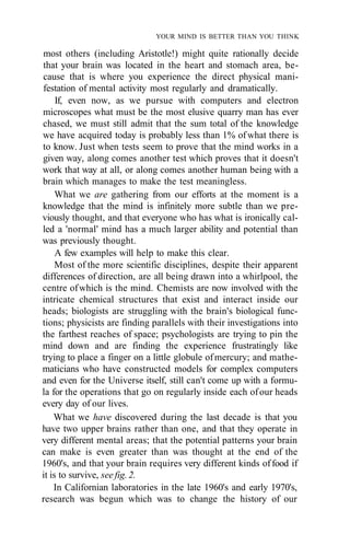 YOUR MIND IS BETTER THAN YOU THINK
most others (including Aristotle!) might quite rationally decide
that your brain was located in the heart and stomach area, be-
cause that is where you experience the direct physical mani-
festation of mental activity most regularly and dramatically.
If, even now, as we pursue with computers and electron
microscopes what must be the most elusive quarry man has ever
chased, we must still admit that the sum total of the knowledge
we have acquired today is probably less than 1% ofwhat there is
to know. Just when tests seem to prove that the mind works in a
given way, along comes another test which proves that it doesn't
work that way at all, or along comes another human being with a
brain which manages to make the test meaningless.
What we are gathering from our efforts at the moment is a
knowledge that the mind is infinitely more subtle than we pre-
viously thought, and that everyone who has what is ironically cal-
led a 'normal' mind has a much larger ability and potential than
was previously thought.
A few examples will help to make this clear.
Most of the more scientific disciplines, despite their apparent
differences of direction, are all being drawn into a whirlpool, the
centre ofwhich is the mind. Chemists are now involved with the
intricate chemical structures that exist and interact inside our
heads; biologists are struggling with the brain's biological func-
tions; physicists are finding parallels with their investigations into
the farthest reaches of space; psychologists are trying to pin the
mind down and are finding the experience frustratingly like
trying to place a finger on a little globule ofmercury; and mathe-
maticians who have constructed models for complex computers
and even for the Universe itself, still can't come up with a formu-
la for the operations that go on regularly inside each ofour heads
every day of our lives.
What we have discovered during the last decade is that you
have two upper brains rather than one, and that they operate in
very different mental areas; that the potential patterns your brain
can make is even greater than was thought at the end of the
1960's, and that your brain requires very different kinds offood if
it is to survive, see fig. 2.
In Californian laboratories in the late 1960's and early 1970's,
research was begun which was to change the history of our
 