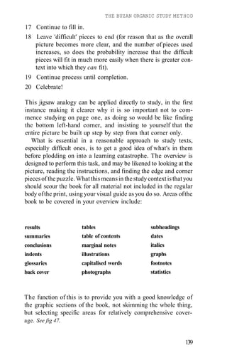 THE BUZAN ORGANIC STUDY METHOD
The function of this is to provide you with a good knowledge of
the graphic sections of the book, not skimming the whole thing,
but selecting specific areas for relatively comprehensive cover-
age. See fig 47.
139
results
summaries
conclusions
indents
glossaries
back cover
tables
table of contents
marginal notes
illustrations
capitalised words
photographs
subheadings
dates
italics
graphs
footnotes
statistics
17 Continue to fill in.
18 Leave 'difficult' pieces to end (for reason that as the overall
picture becomes more clear, and the number of pieces used
increases, so does the probability increase that the difficult
pieces will fit in much more easily when there is greater con-
text into which they can fit).
19 Continue process until completion.
20 Celebrate!
This jigsaw analogy can be applied directly to study, in the first
instance making it clearer why it is so important not to com-
mence studying on page one, as doing so would be like finding
the bottom left-hand corner, and insisting to yourself that the
entire picture be built up step by step from that corner only.
What is essential in a reasonable approach to study texts,
especially difficult ones, is to get a good idea of what's in them
before plodding on into a learning catastrophe. The overview is
designed to perform this task, and may be likened to looking at the
picture, reading the instructions, and finding the edge and corner
pieces of the puzzle. What this means in the study context is that you
should scour the book for all material not included in the regular
body ofthe print, using your visual guide as you do so. Areas ofthe
book to be covered in your overview include:
 