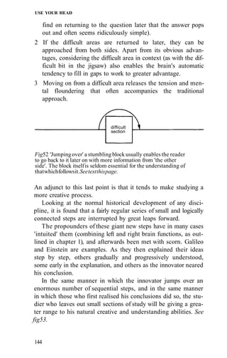 USE YOUR HEAD
find on returning to the question later that the answer pops
out and often seems ridiculously simple).
2 If the difficult areas are returned to later, they can be
approached from both sides. Apart from its obvious advan-
tages, considering the difficult area in context (as with the dif-
ficult bit in the jigsaw) also enables the brain's automatic
tendency to fill in gaps to work to greater advantage.
3 Moving on from a difficult area releases the tension and men-
tal floundering that often accompanies the traditional
approach.
Fig52 'Jumping over' a stumbling block usually enables the reader
to go back to it later on with more information from 'the other
side'. The block itselfis seldom essential for the understanding of
thatwhichfollowsit.Seetextthispage.
An adjunct to this last point is that it tends to make studying a
more creative process.
Looking at the normal historical development of any disci-
pline, it is found that a fairly regular series of small and logically
connected steps are interrupted by great leaps forward.
The propounders of these giant new steps have in many cases
'intuited' them (combining left and right brain functions, as out-
lined in chapter 1), and afterwards been met with scorn. Galileo
and Einstein are examples. As they then explained their ideas
step by step, others gradually and progressively understood,
some early in the explanation, and others as the innovator neared
his conclusion.
In the same manner in which the innovator jumps over an
enormous number of sequential steps, and in the same manner
in which those who first realised his conclusions did so, the stu-
dier who leaves out small sections of study will be giving a grea-
ter range to his natural creative and understanding abilities. See
fig53.
144
difficult
section
 