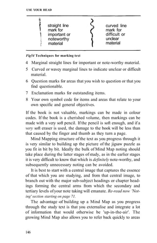 USE YOUR HEAD
Fig54 Techniques for marking text
4 Marginal straight lines for important or note-worthy material.
5 Curved or wavey marginal lines to indicate unclear or difficult
material.
6 Question marks for areas that you wish to question or that you
find questionable.
7 Exclamation marks for outstanding items.
8 Your own symbol code for items and areas that relate to your
own specific and general objectives.
If the book is not valuable, markings can be made in colour
codes. If the book is a cherished volume, then markings can be
made with a very soft pencil. If the pencil is soft enough, and if a
very soft eraser is used, the damage to the book will be less than
that caused by the finger and thumb as they turn a page.
Mind Mapping structure ofthe text as you progress through it
is very similar to building up the picture of the jigsaw puzzle as
you fit in bit by bit. Ideally the bulk of Mind Map noting should
take place during the latter stages ofstudy, as in the earlier stages
it is very difficult to know that which is definitely note-worthy, and
subsequently unnecessary noting can be avoided.
It is best to start with a central image that captures the essence
of that which you are studying, and from that central image, to
branch out with the major sub-subject headings or chapter head-
ings forming the central arms from which the secondary and
tertiary levels ofyour note taking will emanate. Re-read now 'Not-
ing' section starting on page 71.
The advantage -of building up a Mind Map as you progress
through the study text is that you externalise and integrate a lot
of information that would otherwise be 'up-in-the-air'. The
growing Mind Map also allows you to refer back quickly to areas
146
straight line
mark for
important or
noteworthy
material
curved line
mark for
difficult or
unclear
material
 