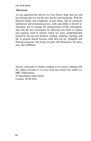 USE YOUR HEAD
Afterword
As you approach the end of Use Your Head I hope that you will
be realising that it is not the end, but the real beginning. With the
physical beauty and complexity of your brain, and its enormous
intellectual and emotional powers, with your ability to absorb in-
formation and to manage the memorisation of that information,
and with the new techniques for allowing your brain to express
and organise itself in matters which are more comprehensibly
attuned to the way you function, reading, studying, learning, and
life in general should become what they-can be: delightful and
flowing processes that bring not pain and frustration, but plea-
sure and fulfilment.
Anyone interested in further reading or in courses dealing with
the subject covered in Use your head can contact the author c/o
BBC Publications,
35 Marylebone High Street,
London, W1M 4AA.
150
 