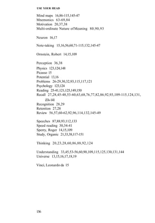 USE YOUR HEAD
Mind maps 16,86-115,145-47
Mnemonics 63-69,84
Motivation 20,37,38
Multi-ordinate Nature ofMeaning 80,90,93
Neuron 16,17
Note-taking 15,16,56,60,71-115,132,145-47
Ornstein, Robert 14,15,109
Perception 36,38
Physics 123,124,148
Picasso 15
Potential 13,16
Problems 26-29,30,32,93,115,117,121
Psychology 123,124
Reading 25-41,121,125,149,150
Recall 27,28,45-48,53-60,63,68,76,77,82,86,92,93,109-115,124,131,
i33»141
Recognition 28,29
Retention 27,28
Review 56,57,60-62,92,96,114,132,145-49
Speeches 87,88,93,112,133
Speed reading 30,34-41
Sperry, Roger 14,15,109
Study, Organic 21,33,38,117-151
Thinking 20,23,28,60,86,88,92,124
Understanding 33,45,53-56,60,90,109,115,125,130,131,144
Universe 13,15,16,17,18,19
Vinci, Leonardo da 15
156
 