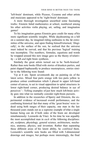 YOUR MIND IS BETTER THAN YOU THINK
'left-brain' dominant, while Picasso, Cezanne and other artists
and musicians appeared to be 'right-brain' dominant.
A more thorough investigation unearthed some fascinating
truths: Einstein failed mathematics at school, numbered among
his other activities violin playing, art, sailing, and imagination
games!
To his imagination games Einstein gave credit for many ofhis
more significant scientific insights. While daydreaming on a hill
on a summer day, he imagined riding sunbeams to the far extre-
mities ofthe universe, and upon finding himself returned, 'illogi-
cally', to the surface of the sun, he realised that the universe
must indeed be curved, and that his previous 'logical' training
was incomplete. The numbers, formulas, equations and words
he wrapped around this new image gave us the theory of relativ-
ity - a left and right brain synthesis.
Similarly the great artists turned out to be 'both-brained'.
Rather than note books filled with stories of drunken parties, and
paint slapped haphazardly to produce masterpieces, entries simi-
lar to the following were found:
'Up at 6 am. Spent seventeenth day on painting six of the
latest series. Mixed four parts orange with two parts yellow to
produce colour combination which I placed in upper left-hand
corner of canvas, to act in visual opposition to spiral structures in
lower right-hand corner, producing desired balance in eye of
perceiver.' - Telling examples of just how much left-brain activ-
ity goes into what we normally consider right-brain pursuits.
In addition to the researches of Sperry and Ornstein, the ex-
perimental evidence of increased overall performance, and the
confirming historical fact that many of the 'great brains' were in-
deed using both ranges of their capacity, one man in the last
thousand years stands out as a supreme example of what a single
human being can do if both sides of the brain are developed
simultaneously: Leonardo da Vinci. In his time he was arguably
the most accomplished man in each of the following disciplines:
art, sculpture, physiology, general science, architecture, mecha-
nics, anatomy, physics, and invention. Rather than separating
these different areas of his latent ability, he combined them.
Leonardo's scientific note books are filled with 3-dimensional
drawings and images; but perhaps more interestingly, the final
 