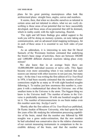 USE YOUR HEAD
plans for his great painting masterpieces often look like
architectural plans: straight lines, angles, curves and numbers.
It seems, then, that when we describe ourselves as talented in
certain areas and not talented in others, what we are really de-
scribing is those areas of our potential that we have successfully
developed, and those areas of our potential that still lie dormant,
which in reality could, with the right nurturing, flourish.
The right and left brain findings give added support to the
work you will be doing on memory systems, on note taking and
communication, and on advanced mind mapping techniques, for
in each of these areas it is essential to use both sides of your
brain.
As an addendum, it is interesting to note that Dr David
Samuels of the Weizmann Institute estimated that underlying
the brain's basic range of activities, there are between 100,000
and 1,000,000 different chemical reactions taking place every
minute!
We also know that in an average brain there are
10,000,000,000 individual neurons or nerve cells. This figure
became even more astounding when it was realised that each
neuron can interact with other neurons in not just one, but many
ways - At the time I was writing the first edition of Use YourHead
in 1974, it had been recently estimated that the number of inter-
connections might be as many as 10 with eight hundred noughts
following it. To realise just how enormous this number is, com-
pare it with a mathematical fact about the Universe: one of the
smallest items in the Universe is the atom. The biggest thing we
know is the Universe itself. The number of atoms in the Uni-
verse is predictably enormous: 10 with one hundred noughts af-
ter it. The number of interconnections in one brain makes even
this number seem tiny. Seefigs3 and 4.
Shortly after the first edition of Use YourHead was published,
Dr Pyotra Anokin of Moscow University, who had spent the last
few years of his life studying the information processing capabili-
ties of the brain, stated that the number one followed by 800
noughts was a gross under-estimation, that the new number
he had calculated was conservative due to the relative clumsiness
of our current measuring instruments in comparison to the in-
credible delicacy of the brain, and that the number was
16
 