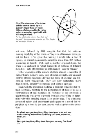 USE YOUR HEAD
Fig 6 The atom - one ofthe tiniest
entities known. In the tip ofa
person's finger there are many
billions ofatoms, and in the entire
universe anumberequal to10with
100 noughtsafterit.
For the relationship between these facts and
the brain's interconnecting networks, see Figs 3 and 4
and text pages 16 and 20.
not one, followed by 800 noughts, but that the pattern-
making capability of the brain, or 'degrees of freedom' through-
out the brain is 'so great that writing it would take a line of
figures, in normal manuscript characters, more than 10.5 million
kilometres in length! With such a number of possibilities, the
brain is a keyboard on which hundreds of millions of different
melodies - acts of behaviour or intelligence - can be played.'
Other examples of the mind's abilities abound - examples of
extraordinary memory feats, feats of super-strength, and unusual
control of body functions defying the 'laws of science', are be-
coming more widespread. They are now fortunately more
documented, generally recognised and usefully applied.
Even with the mounting evidence a number of people still re-
main sceptical, pointing to the performance of most of us as a
contradiction of that evidence. In response to this objection a
questionnaire was given to people from all areas of life to deter-
mine why this amazing organ is so under-used. The questions
are noted below, and underneath each question is noted the re-
ply given by at least 95 per cent. As you read ask yourselfthe ques-
tions.
• In school were you taught anything about your brain and how
understanding its functions could help you learn, memorise,
think, etc?
No
• Were you taught anything about how your memory functions?
No.
20
 