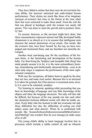 USE YOUR HEAD
They have failed to realise that their tests do not test basic hu-
man ability, but measure untrained and undeveloped human
performance. Their claims are much like those of an imaginary
surveyor of women's feet sizes in the Orient at the time when
their feet were restricted to make them small. From the crib the
foot was placed in bandages until the woman was nearly full
grown. This was done to stunt the growth and to produce 'dain-
ty' feet.
To assume, however, as the surveyor might have done, that
these measurements represent natural and fully developed bodily
dimensions is as absurd as it is to assume that intelligence tests
measure the natural dimensions of our minds. Our minds, like
the women's feet, have been 'bound' by the way we have mis-
judged and mistrained them, and are therefore not naturally de-
veloped.
Another most convincing case for the excellence of the hu-
man brain, is the functioning and development of the human
baby. Far from being the 'helpless and incapable little thing' that
many people assume it to be, it is the most extraordinary learn-
ing, remembering and intellectually advanced being - even in its
most early stages it surpasses the performance of the most soph-
isticated computers.
With very few exceptions, all babies learn to speak by the time
they are two, and many even earlier. Because this is so universal
it is taken for granted, but if the process is examined more close-
ly it is seen to be extremely complex.
Try listening to someone speaking while pretending that you
have no knowledge of language and very little knowledge of the
objects and ideas the language discusses. Not only will this task
be difficult, but because of the way sounds run into each other
the distinction between different words will often be totally un-
clear. Every baby who has learned to talk has overcome not only
these difficulties but also the difficulties of sorting out what
makes sense and what doesn't. When he is confronted with
sounds like 'koooochiekooochiekoooooooooaahhhhisn'tealove-
lelyli'ldarling!' one wonders how he ever manages to make sense
of us at all!
The young child's ability to learn language involves him in
processes which include a subtle control of, and an inherent
22
 