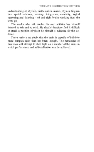 YOUR MIND IS BETTER THAN YOU THINK
understanding of, rhythm, mathematics, music, physics, linguis-
tics, spatial relations, memory, integration, creativity, logical
reasoning and thinking - left and right brains working from the
word go.
The reader who still doubts his own abilities has himself
learned to talk and to read. He should therefore find it difficult
to attack a position of which he himself is evidence for the de-
fence.
There really is no doubt that the brain is capable of infinitely
more complex tasks than has been thought. The remainder of
this book will attempt to shed light on a number of the areas in
which performance and self-realisation can be achieved.
 