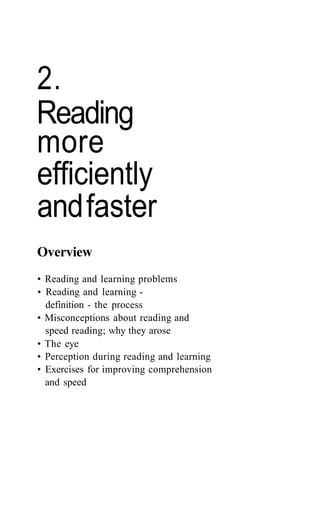 2.
Reading
more
efficiently
andfaster
Overview
• Reading and learning problems
• Reading and learning -
definition - the process
• Misconceptions about reading and
speed reading; why they arose
• The eye
• Perception during reading and learning
• Exercises for improving comprehension
and speed
 
