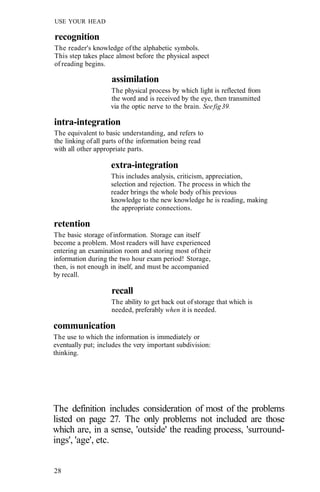 USE YOUR HEAD
recognition
The reader's knowledge ofthe alphabetic symbols.
This step takes place almost before the physical aspect
of reading begins.
assimilation
The physical process by which light is reflected from
the word and is received by the eye, then transmitted
via the optic nerve to the brain. Seefig39.
intra-integration
The equivalent to basic understanding, and refers to
the linking ofall parts ofthe information being read
with all other appropriate parts.
extra-integration
This includes analysis, criticism, appreciation,
selection and rejection. The process in which the
reader brings the whole body ofhis previous
knowledge to the new knowledge he is reading, making
the appropriate connections.
retention
The basic storage ofinformation. Storage can itself
become a problem. Most readers will have experienced
entering an examination room and storing most oftheir
information during the two hour exam period! Storage,
then, is not enough in itself, and must be accompanied
by recall.
recall
The ability to get back out of storage that which is
needed, preferably when it is needed.
communication
The use to which the information is immediately or
eventually put; includes the very important subdivision:
thinking.
The definition includes consideration of most of the problems
listed on page 27. The only problems not included are those
which are, in a sense, 'outside' the reading process, 'surround-
ings', 'age', etc.
28
 