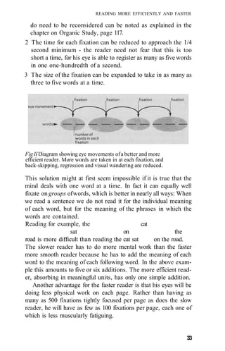 READING MORE EFFICIENTLY AND FASTER
do need to be reconsidered can be noted as explained in the
chapter on Organic Study, page 117.
2 The time for each fixation can be reduced to approach the 1/4
second minimum - the reader need not fear that this is too
short a time, for his eye is able to register as many as five words
in one one-hundredth of a second.
3 The size of the fixation can be expanded to take in as many as
three to five words at a time.
FigIIDiagram showing eye movements ofa better and more
efficient reader. More words are taken in at each fixation, and
back-skipping, regression and visual wandering are reduced.
This solution might at first seem impossible if it is true that the
mind deals with one word at a time. In fact it can equally well
fixate on groups ofwords, which is better in nearly all ways: When
we read a sentence we do not read it for the individual meaning
of each word, but for the meaning of the phrases in which the
words are contained.
Reading for example, the cat
sat on the
road is more difficult than reading the cat sat on the road.
The slower reader has to do more mental work than the faster
more smooth reader because he has to add the meaning of each
word to the meaning of each following word. In the above exam-
ple this amounts to five or six additions. The more efficient read-
er, absorbing in meaningful units, has only one simple addition.
Another advantage for the faster reader is that his eyes will be
doing less physical work on each page. Rather than having as
many as 500 fixations tightly focused per page as does the slow
reader, he will have as few as 100 fixations per page, each one of
which is less muscularly fatiguing.
33
 