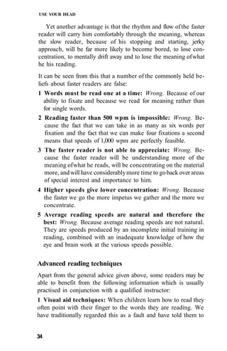 USE YOUR HEAD
Yet another advantage is that the rhythm and flow ofthe faster
reader will carry him comfortably through the meaning, whereas
the slow reader, because of his stopping and starting, jerky
approach, will be far more likely to become bored, to lose con-
centration, to mentally drift away and to lose the meaning ofwhat
he his reading.
It can be seen from this that a number of the commonly held be-
liefs about faster readers are false:
1 Words must be read one at a time: Wrong. Because of our
ability to fixate and because we read for meaning rather than
for single words.
2 Reading faster than 500 wpm is impossible: Wrong. Be-
cause the fact that we can take in as many as six words per
fixation and the fact that we can make four fixations a second
means that speeds of 1,000 wpm are perfectly feasible.
3 The faster reader is not able to appreciate: Wrong. Be-
cause the faster reader will be understanding more of the
meaning ofwhat he reads, will be concentrating on the material
more, andwill have considerablymore time to go back over areas
of special interest and importance to him.
4 Higher speeds give lower concentration: Wrong. Because
the faster we go the more impetus we gather and the more we
concentrate.
5 Average reading speeds are natural and therefore the
best: Wrong. Because average reading speeds are not natural.
They are speeds produced by an incomplete initial training in
reading, combined with an inadequate knowledge of how the
eye and brain work at the various speeds possible.
Advanced reading techniques
Apart from the general advice given above, some readers may be
able to benefit from the following information which is usually
practised in conjunction with a qualified instructor:
1 Visual aid techniques: When children learn how to read they
often point with their finger to the words they are reading. We
have traditionally regarded this as a fault and have told them to
34
 