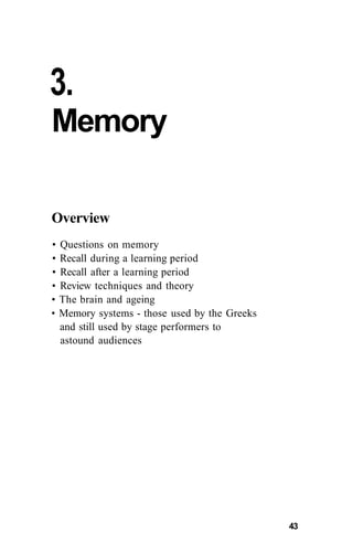 3.
Memory
Overview
• Questions on memory
• Recall during a learning period
• Recall after a learning period
• Review techniques and theory
• The brain and ageing
• Memory systems - those used by the Greeks
and still used by stage performers to
astound audiences
43
 