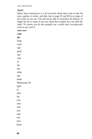 USE YOUR HEAD
Test I
Below these instructions is a list of words. Read each word on this list
once, quickly, in order, and then turn to page 50 and fill in as many of
the words as you can. You will not be able to remember all of them, so
simply try for as many as you can. Read the complete list, one after the
other. To ensure you do this properly use a small card, covering each
word as you read it.
start now
went
the
book
work
and
good
and
start
of
the
late
white
and
paper
Mohammed Ali
light
of
skill
the
own
stair
note
and
rode
will
time
home
44
 