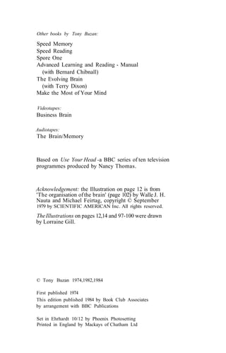 Other books by Tony Buzan:
Speed Memory
Speed Reading
Spore One
Advanced Learning and Reading - Manual
(with Bernard Chibnall)
The Evolving Brain
(with Terry Dixon)
Make the Most of Your Mind
Videotapes:
Business Brain
Audiotapes:
The Brain/Memory
Based on Use Your Head -a BBC series of ten television
programmes produced by Nancy Thomas.
Acknowledgement: the Illustration on page 12 is from
'The organisation ofthe brain' (page 102) by Walle J. H.
Nauta and Michael Feirtag, copyright © September
1979 by SCIENTIFIC AMERICAN Inc. All rights reserved.
TheIllustrations on pages 12,14 and 97-100 were drawn
by Lorraine Gill.
© Tony Buzan 1974,1982,1984
First published 1974
This edition published 1984 by Book Club Associates
by arrangement with BBC Publications
Set in Ehrhardt 10/12 by Phoenix Photosetting
Printed in England by Mackays of Chatham Ltd
 