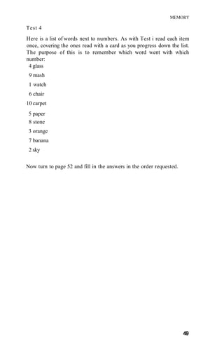 MEMORY
Test 4
Here is a list of words next to numbers. As with Test i read each item
once, covering the ones read with a card as you progress down the list.
The purpose of this is to remember which word went with which
number:
4 glass
9 mash
1 watch
6 chair
10 carpet
5 paper
8 stone
3 orange
7 banana
2 sky
Now turn to page 52 and fill in the answers in the order requested.
49
 