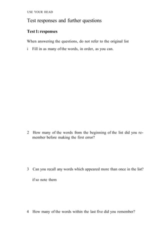 USE YOUR HEAD
Test responses and further questions
Test1:responses
When answering the questions, do not refer to the original list
i Fill in as many of the words, in order, as you can.
2 How many of the words from the beginning of the list did you re-
member before making the first error?
3 Can you recall any words which appeared more than once in the list?
if so note them
4 How many of the words within the last five did you remember?
 