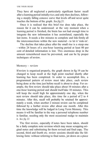 USE YOUR HEAD
They have all neglected a particularly significant factor: recall
after a learning period initiallyrises,and only then declines, follow-
ing a steeply falling concave curve that levels off and never quite
touches the bottom of the graph. Seefig21.
Once it is realised that this brief rise does take place, the
reason for it can be understood: at the very moment when a
learning period is finished, the brain has not had enough time to
integrate the new information it has assimilated, especially the
last items. It needs a few minutes to complete and link firmly all
the interconnections within the new material - to let it 'sink-in'.
The decline that takes place after the small rise is a steep one
- within 24 hours of a one-hour learning period at least 80 per
cent of detailed information is lost. This enormous drop in the
amount remembered must be prevented, and can be by proper
techniques of review.
Memory - review
If review is organised properly, the graph shown in fig 19 can be
changed to keep recall at the high point reached shortly after
learning has been completed. In order to accomplish this, a
programmed pattern of review must take place, each review
being done at the time just before recall is about to drop. For ex-
ample, the first review should take place about 10 minutes after a
one-hour learning period and should itself take 10 minutes. This
will keep the recall high for approximately one day, when the
next review should take place, this time for a period of 2 to 4
minutes. After this, recall will probably be retained for approxi-
mately a week, when another 2 minute review can be completed
followed by a further review after about one month. After this
time the knowledge will be lodged in Long Term Memory. This
means it will be familiar in the way a personal telephone number
is familiar, needing only the most occasional nudge to maintain
it. See fig 22.
The first review, especially if notes have been taken, should
be a fairly complete note revision which may mean scrapping ori-
ginal notes and substituting for them revised and final copy. The
second, third and fourth etc. review sessions should take the fol-
lowing form: without referring to final notes, jot down on a piece
 