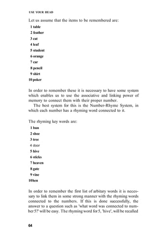 USE YOUR HEAD
Let us assume that the items to be remembered are:
1 table
2 feather
3 cat
4 leaf
5 student
6 orange
7 car
8 pencil
9 shirt
10 poker
In order to remember these it is necessary to have some system
which enables us to use the associative and linking power of
memory to connect them with their proper number.
The best system for this is the Number-Rhyme System, in
which each number has a rhyming word connected to it.
The rhyming key words are:
1 bun
2 shoe
3 tree
4 door
5 hive
6 sticks
7 heaven
8 gate
9 vine
10hen
In order to remember the first list of arbitary words it is neces-
sary to link them in some strong manner with the rhyming words
connected to the numbers. If this is done successfully, the
answer to a question such as 'what word was connected to num-
ber5?' will be easy. The rhymingword for5, 'hive', will be recalled
64
 