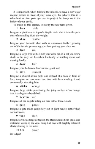 MEMORY
It is important, when forming the images, to have a very clear
mental picture in front of your inner eye. To achieve this it is
often best to close your eyes and to project the image on to the
inside of your eyelid.
To make all this clearer, let us try the ten items given.
1 bun table
Imagine a giant bun on top of a fragile table which is in the pro-
cess of crumbling from the weight.
2 shoe feather
Imagine your favourite shoe with an enormous feather growing
out of the inside, preventing you from putting your shoe on.
3 tree cat
Imagine a large tree with either your own cat or a cat you know
stuck in the very top branches frantically scrambling about and
mewing loudly.
4 door leaf
Imagine your bedroom door as one giant leaf.
5 hive student
Imagine a student at his desk, and instead of a book in front of
him, imagine an enormous bee hive with bees circling it and
occasionally attacking him.
6 sticks orange
Imagine large sticks puncturing the juicy surface of an orange
that is as big as a beach ball.
7 heaven car
Imagine all the angels sitting on cars rather than clouds.
8 gate pencil
Imagine a gate made completely out of giant pencils rather than
normal wood.
9 vine shirt
Imagine a vine as large asJack in the Bean Stalk's bean stalk, and
instead ofleaves on the vine, hang it all over with brightly coloured
shirts blowing in the wind.
10 hen poker
Be vulgar!
67
 