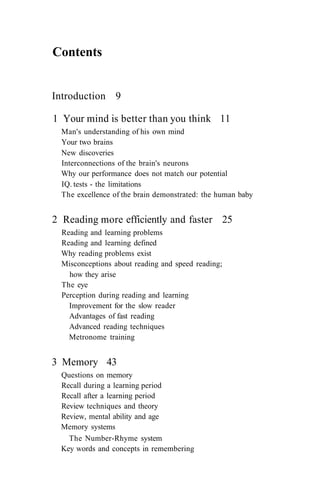 Contents
Introduction 9
1 Your mind is better than you think 11
Man's understanding of his own mind
Your two brains
New discoveries
Interconnections of the brain's neurons
Why our performance does not match our potential
IQ. tests - the limitations
The excellence of the brain demonstrated: the human baby
2 Reading more efficiently and faster 25
Reading and learning problems
Reading and learning defined
Why reading problems exist
Misconceptions about reading and speed reading;
how they arise
The eye
Perception during reading and learning
Improvement for the slow reader
Advantages of fast reading
Advanced reading techniques
Metronome training
3 Memory 43
Questions on memory
Recall during a learning period
Recall after a learning period
Review techniques and theory
Review, mental ability and age
Memory systems
The Number-Rhyme system
Key words and concepts in remembering
 