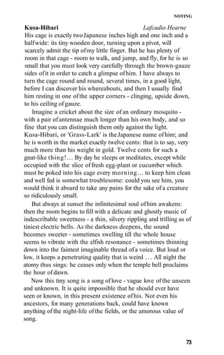 NOTING
Kusa-Hibari Lafcadio Hearne
His cage is exactly twoJapanese inches high and one inch and a
halfwide: its tiny wooden door, turning upon a pivot, will
scarcely admit the tip ofmy little finger. But he has plenty of
room in that cage - room to walk, and jump, and fly, for he is so
small that you must look very carefully through the brown-gauze
sides ofit in order to catch a glimpse ofhim. I have always to
turn the cage round and round, several times, in a good light,
before I can discover his whereabouts, and then I usually find
him resting in one ofthe upper corners - clinging, upside down,
to his ceiling ofgauze.
Imagine a cricket about the size of an ordinary mosquito -
with a pair ofantennae much longer than his own body, and so
fine that you can distinguish them only against the light.
Kusa-Hibari, or 'Grass-Lark' is theJapanese name ofhim; and
he is worth in the market exactly twelve cents: that is to say, very
much more than his weight in gold. Twelve cents for such a
gnat-like thing!... By day he sleeps or meditates, except while
occupied with the slice offresh egg-plant or cucumber which
must be poked into his cage every morning... to keep him clean
and well fed is somewhat troublesome: could you see him, you
would think it absurd to take any pains for the sake of a creature
so ridiculously small.
But always at sunset the infinitesimal soul ofhim awakens:
then the room begins to fill with a delicate and ghostly music of
indescribable sweetness - a thin, silvery rippling and trilling as of
tiniest electric bells. As the darkness deepens, the sound
becomes sweeter - sometimes swelling till the whole house
seems to vibrate with the elfish resonance - sometimes thinning
down into the faintest imaginable thread ofa voice. But loud or
low, it keeps a penetrating quality that is weird . . . All night the
atomy thus sings: he ceases only when the temple bell proclaims
the hour ofdawn.
Now this tiny song is a song oflove - vague love of the unseen
and unknown. It is quite impossible that he should ever have
seen or known, in this present existence ofhis. Not even his
ancestors, for many generations back, could have known
anything of the night-life ofthe fields, or the amorous value of
song.
73
 