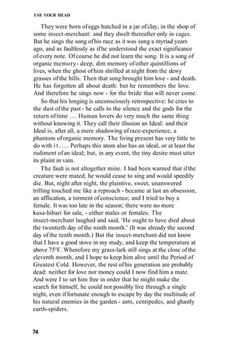 USE YOUR HEAD
They were born ofeggs hatched in a jar ofclay, in the shop of
some insect-merchant: and they dwelt thereafter only in cages.
But he sings the song ofhis race as it was sung a myriad years
ago, and as faultlessly as ifhe understood the exact significance
ofevery note. Ofcourse he did not learn the song. It is a song of
organic memory- deep, dim memory ofother quintillions of
lives, when the ghost ofhim shrilled at night from the dewy
grasses ofthe hills. Then that song brought him love - and death.
He has forgotten all about death: but he remembers the love.
And therefore he sings now - for the bride that will never come.
So that his longing is unconsciously retrospective: he cries to
the dust ofthe past - he calls to the silence and the gods for the
return oftime . . . Human lovers do very much the same thing
without knowing it. They call their illusion an Ideal: and their
Ideal is, after all, a mere shadowing ofrace-experience, a
phantom oforganic memory. The living present has very little to
do with i t . . . . Perhaps this atom also has an ideal, or at least the
rudiment ofan ideal; but, in any event, the tiny desire must utter
its plaint in vain.
The fault is not altogether mine. I had been warned that ifthe
creature were mated, he would cease to sing and would speedily
die. But, night after night, the plaintive, sweet, unanswered
trilling touched me like a reproach - became at last an obsession,
an afflication, a torment ofconscience; and I tried to buy a
female. It was too late in the season; there were no more
kusa-hibari for sale, - either males or females. The
insect-merchant laughed and said, 'He ought to have died about
the twentieth day ofthe ninth month.' (It was already the second
day of the tenth month.) But the insect-merchant did not know
that I have a good stove in my study, and keep the temperature at
above 75°F. Wherefore my grass-lark still sings at the close ofthe
eleventh month, and I hope to keep him alive until the Period of
Greatest Cold. However, the rest ofhis generation are probably
dead: neither for love nor money could I now find him a mate.
And were I to set him free in order that he might make the
search for himself, he could not possibly live through a single
night, even iffortunate enough to escape by day the multitude of
his natural enemies in the garden - ants, centipedes, and ghastly
earth-spiders.
74
 