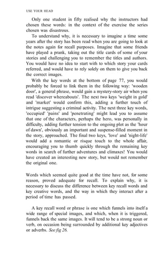USE YOUR HEAD
Only one student in fifty realised why the instructors had
chosen these words: in the context of the exercise the series
chosen was disastrous.
To understand why, it is necessary to imagine a time some
years after the story has been read when you are going to look at
the notes again for recall purposes. Imagine that some friends
have played a prank, taking out the title cards of some of your
stories and challenging you to remember the titles and authors.
You would have no idea to start with to which story your cards
referred, and would have to rely solely on them to give you back
the correct images.
With the key words at the bottom of page 77, you would
probably be forced to link them in the following way: 'wooden
door', a general phrase, would gain a mystery-story air when you
read 'discover whereabouts'. The next two keys 'weight in gold'
and 'market' would confirm this, adding a further touch of
intrigue suggesting a criminal activity. The next three key words,
'occupied' 'pains' and 'penetrating' might lead you to assume
that one of the characters, perhaps the hero, was personally in
difficulty, adding further tension to the ongoing plot as the 'hour
of dawn', obviously an important and suspense-filled moment in
the story, approached. The final two keys, 'love' and 'night-life'
would add a romantic or risque touch to the whole affair,
encouraging you to thumb quickly through the remaining key
words in search of further adventures and climaxes! You would
have created an interesting new story, but would not remember
the original one.
Words which seemed quite good at the time have not, for some
reason, proved adequate for recall. To explain why, it is
necessary to discuss the difference between key recall words and
key creative words, and the way in which they interact after a
period of time has passed.
A key recall word or phrase is one which funnels into itself a
wide range of special images, and which, when it is triggered,
funnels back the same images. It will tend to be a strong noun or
verb, on occasion being surrounded by additional key adjectives
or adverbs. See fig 26.
 