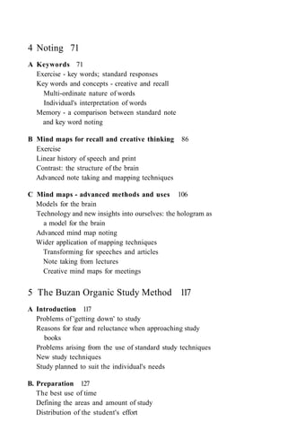 4 Noting 71
A Keywords 71
Exercise - key words; standard responses
Key words and concepts - creative and recall
Multi-ordinate nature of words
Individual's interpretation of words
Memory - a comparison between standard note
and key word noting
B Mind maps for recall and creative thinking 86
Exercise
Linear history of speech and print
Contrast: the structure of the brain
Advanced note taking and mapping techniques
C Mind maps - advanced methods and uses 106
Models for the brain
Technology and new insights into ourselves: the hologram as
a model for the brain
Advanced mind map noting
Wider application of mapping techniques
Transforming for speeches and articles
Note taking from lectures
Creative mind maps for meetings
5 The Buzan Organic Study Method 117
A Introduction 117
Problems of 'getting down' to study
Reasons for fear and reluctance when approaching study
books
Problems arising from the use of standard study techniques
New study techniques
Study planned to suit the individual's needs
B. Preparation 127
The best use of time
Defining the areas and amount of study
Distribution of the student's effort
 
