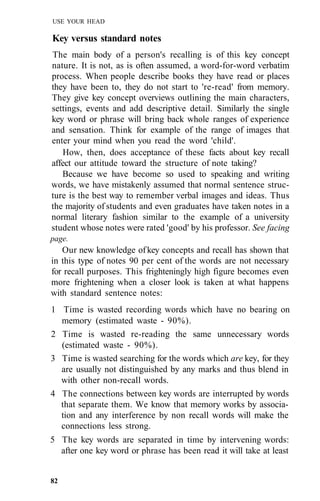 USE YOUR HEAD
Key versus standard notes
The main body of a person's recalling is of this key concept
nature. It is not, as is often assumed, a word-for-word verbatim
process. When people describe books they have read or places
they have been to, they do not start to 're-read' from memory.
They give key concept overviews outlining the main characters,
settings, events and add descriptive detail. Similarly the single
key word or phrase will bring back whole ranges of experience
and sensation. Think for example of the range of images that
enter your mind when you read the word 'child'.
How, then, does acceptance of these facts about key recall
affect our attitude toward the structure of note taking?
Because we have become so used to speaking and writing
words, we have mistakenly assumed that normal sentence struc-
ture is the best way to remember verbal images and ideas. Thus
the majority of students and even graduates have taken notes in a
normal literary fashion similar to the example of a university
student whose notes were rated 'good' by his professor. See facing
page.
Our new knowledge of key concepts and recall has shown that
in this type of notes 90 per cent of the words are not necessary
for recall purposes. This frighteningly high figure becomes even
more frightening when a closer look is taken at what happens
with standard sentence notes:
1 Time is wasted recording words which have no bearing on
memory (estimated waste - 90%).
2 Time is wasted re-reading the same unnecessary words
(estimated waste - 90%).
3 Time is wasted searching for the words which are key, for they
are usually not distinguished by any marks and thus blend in
with other non-recall words.
4 The connections between key words are interrupted by words
that separate them. We know that memory works by associa-
tion and any interference by non recall words will make the
connections less strong.
5 The key words are separated in time by intervening words:
after one key word or phrase has been read it will take at least
82
 