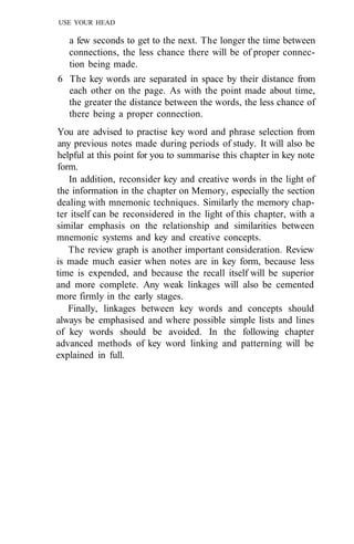 USE YOUR HEAD
a few seconds to get to the next. The longer the time between
connections, the less chance there will be of proper connec-
tion being made.
6 The key words are separated in space by their distance from
each other on the page. As with the point made about time,
the greater the distance between the words, the less chance of
there being a proper connection.
You are advised to practise key word and phrase selection from
any previous notes made during periods of study. It will also be
helpful at this point for you to summarise this chapter in key note
form.
In addition, reconsider key and creative words in the light of
the information in the chapter on Memory, especially the section
dealing with mnemonic techniques. Similarly the memory chap-
ter itself can be reconsidered in the light of this chapter, with a
similar emphasis on the relationship and similarities between
mnemonic systems and key and creative concepts.
The review graph is another important consideration. Review
is made much easier when notes are in key form, because less
time is expended, and because the recall itself will be superior
and more complete. Any weak linkages will also be cemented
more firmly in the early stages.
Finally, linkages between key words and concepts should
always be emphasised and where possible simple lists and lines
of key words should be avoided. In the following chapter
advanced methods of key word linking and patterning will be
explained in full.
 