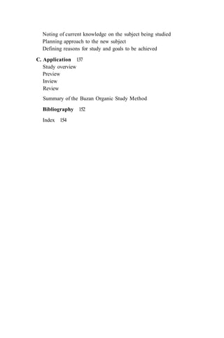 Noting of current knowledge on the subject being studied
Planning approach to the new subject
Defining reasons for study and goals to be achieved
C. Application 137
Study overview
Preview
Inview
Review
Summary of the Buzan Organic Study Method
Bibliography 152
Index 154
 