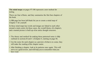 The mind maps on pages 97-100 represent a new method for
noting.
There are four of them, and they summarise the first four chapters of
the book.
A fifth page has been left blank for you to create a mind map of
Chapter 5 for yourself.
In these mind maps key words and images are linked to each other
around a main centre (in these cases, the overall theme of a chapter),
and a mental picture is built up of an entire thought structure.
• The theory and method for making these patterned notes is fully
outlined in sections B and C ofchapter 4, starting on page 86.
• Use the notes for each chapter as a preview ofwhat is to come; they
will make the reading ofthe chapter easier.
• After finishing a chapter, look at its patterns once again. This will
serve as a good review, and will help you to remember what you
have read.
 