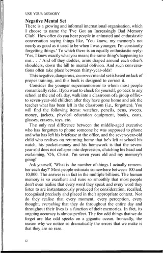 USE YOUR MEMORY
Negative Mental Set
There is a growing and informal international organisation, which
I choose to name the 'I've Got an Increasingly Bad Memory
Club'. How often do you hear people in animated and enthusiastic
conversation saying things like, 'You know, my memory's not
nearly as good as it used to be when I was younger; I'm constantly
forgetting things.' To which there is an equally enthusiastic reply:
'Yes, I know exactly what you mean; the same thing's happening to
me.. . .' And off they dodder, arms draped around each other's
shoulders, down the hill to mental oblivion. And such conversa-
tions often take place between thirty-year-olds!
This negative, dangerous, incorrectmental setisbased on lack of
proper training, and this book is designed to correct it.
Consider the younger supermemoriser to whom most people
romantically refer. Ifyou want to check for yourself, go back to any
school at the end ofa day, walk into a classroom ofa group offive-
to seven-year-old children after they have gone home and ask the
teacher what has been left in the classroom (i.e., forgotten). You
will find the following items: watches, pencils, pens, sweets,
money, jackets, physical education equipment, books, coats,
glasses, erasers, toys, etc.
The only real difference between the middle-aged executive
who has forgotten to phone someone he was supposed to phone
and who has left his briefcase at the office, and the seven-year-old
child who realises on returning home that he's left at school his
watch, his pocket-money and his homework is that the seven-
year-old does not collapse into depression, clutching his head and
exclaiming, 'Oh, Christ, I'm seven years old and my memory's
going!'
Ask yourself, 'What is the number of things I actually remem-
ber each day?' Most people estimate somewhere between 100 and
10,000. The answer is in fact in the multiple billions. The human
memory is so excellent and runs so smoothly that most people
don't even realise that every word they speak and every word they
listen to are instantaneously produced for consideration, recalled,
recognised precisely and placed in their appropriate context. Nor
do they realise that every moment, every perception, every
thought, everything that they do throughout the entire day and
throughout their lives is a function of their memories. In fact, its
ongoing accuracy is almost perfect. The few odd things that we do
forget are like odd specks on a gigantic ocean. Ironically, the
reason why we notice so dramatically the errors that we make is
that they are so rare.
12
 