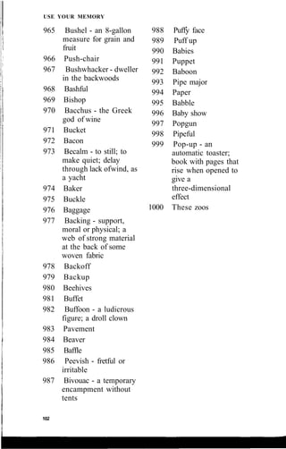USE YOUR MEMORY
965 Bushel - an 8-gallon
measure for grain and
fruit
966 Push-chair
967 Bushwhacker - dweller
in the backwoods
968 Bashful
969 Bishop
970 Bacchus - the Greek
god of wine
971 Bucket
972 Bacon
973 Becalm - to still; to
make quiet; delay
through lack ofwind, as
a yacht
974 Baker
975 Buckle
976 Baggage
977 Backing - support,
moral or physical; a
web of strong material
at the back of some
woven fabric
978 Backoff
979 Backup
980 Beehives
981 Buffet
982 Buffoon - a ludicrous
figure; a droll clown
983 Pavement
984 Beaver
985 Baffle
986 Peevish - fretful or
irritable
987 Bivouac - a temporary
encampment without
tents
102
988 Puffy face
989 Puff up
990 Babies
991 Puppet
992 Baboon
993 Pipe major
994 Paper
995 Babble
996 Baby show
997 Popgun
998 Pipeful
999 Pop-up - an
automatic toaster;
book with pages that
rise when opened to
give a
three-dimensional
effect
1000 These zoos
 