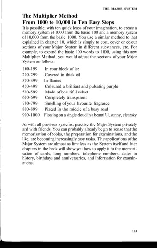 THE MAJOR SYSTEM
The Multiplier Method:
From 1000 to 10,000 in Ten Easy Steps
It is possible, with ten quick leaps ofyour imagination, to create a
memory system of 1000 from the basic 100 and a memory system
of 10,000 from the basic 1000. You use a similar method to that
explained in chapter 10, which is simply to coat, cover or colour
sections of your Major System in different substances, etc. For
example, to expand the basic 100 words to 1000, using this new
Multiplier Method, you would adjust the sections of your Major
System as follows:
100-199 In your block of ice
200-299 Covered in thick oil
300-399 In flames
400-499 Coloured a brilliant and pulsating purple
500-599 Made of beautiful velvet
600-699 Completely transparent
700-799 Smelling of your favourite fragrance
800-899 Placed in the middle of a busy road
900-1000 Floating on a single cloud in abeautiful, sunny, clear sky
As with all previous systems, practise the Major System privately
and with friends. You can probably already begin to sense that the
memorisation ofbooks, the preparation for examinations, and the
like, are becoming increasingly easy tasks. The applications ofthe
Major System are almost as limitless as the System itselfand later
chapters in the book will show you how to apply it to the memori-
sation of cards, long numbers, telephone numbers, dates in
history, birthdays and anniversaries, and information for examin-
ations.
103
 