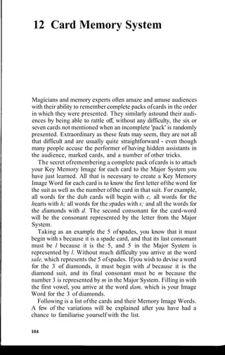 12 Card Memory System
Magicians and memory experts often amaze and amuse audiences
with their ability to remember complete packs ofcards in the order
in which they were presented. They similarly astound their audi-
ences by being able to rattle off, without any difficulty, the six or
seven cards not mentioned when an incomplete 'pack' is randomly
presented. Extraordinary as these feats may seem, they are not all
that difficult and are usually quite straightforward - even though
many people accuse the performer of having hidden assistants in
the audience, marked cards, and a number of other tricks.
The secret ofremembering a complete pack ofcards is to attach
your Key Memory Image for each card to the Major System you
have just learned. All that is necessary to create a Key Memory
Image Word for each card is to know the first letter ofthe word for
the suit as well as the number ofthe card in that suit. For example,
all words for the dub cards will begin with c, all words for the
hearts with h; all words for the spades with s; and all the words for
the diamonds with d. The second consonant for the card-word
will be the consonant represented by the letter from the Major
System.
Taking as an example the 5 of spades, you know that it must
begin with s because it is a spade card, and that its last consonant
must be l because it is the 5, and 5 in the Major System is
represented by l. Without much difficulty you arrive at the word
sale, which represents the 5 ofspades. Ifyou wish to devise a word
for the 3 of diamonds, it must begin with d because it is the
diamond suit, and its final consonant must be m because the
number 3 is represented by m in the Major System. Filling in with
the first vowel, you arrive at the word dam, which is your Image
Word for the 3 of diamonds.
Following is a list ofthe cards and their Memory Image Words.
A few of the variations will be explained after you have had a
chance to familiarise yourself with the list.
104
 