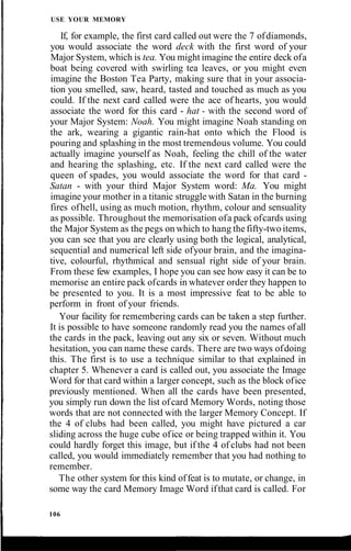 USE YOUR MEMORY
If, for example, the first card called out were the 7 ofdiamonds,
you would associate the word deck with the first word of your
Major System, which is tea. You might imagine the entire deck ofa
boat being covered with swirling tea leaves, or you might even
imagine the Boston Tea Party, making sure that in your associa-
tion you smelled, saw, heard, tasted and touched as much as you
could. If the next card called were the ace of hearts, you would
associate the word for this card - hat - with the second word of
your Major System: Noah. You might imagine Noah standing on
the ark, wearing a gigantic rain-hat onto which the Flood is
pouring and splashing in the most tremendous volume. You could
actually imagine yourself as Noah, feeling the chill of the water
and hearing the splashing, etc. If the next card called were the
queen of spades, you would associate the word for that card -
Satan - with your third Major System word: Ma. You might
imagine your mother in a titanic struggle with Satan in the burning
fires ofhell, using as much motion, rhythm, colour and sensuality
as possible. Throughout the memorisation ofa pack ofcards using
the Major System as the pegs on which to hang the fifty-two items,
you can see that you are clearly using both the logical, analytical,
sequential and numerical left side ofyour brain, and the imagina-
tive, colourful, rhythmical and sensual right side of your brain.
From these few examples, I hope you can see how easy it can be to
memorise an entire pack ofcards in whatever order they happen to
be presented to you. It is a most impressive feat to be able to
perform in front of your friends.
Your facility for remembering cards can be taken a step further.
It is possible to have someone randomly read you the names ofall
the cards in the pack, leaving out any six or seven. Without much
hesitation, you can name these cards. There are two ways ofdoing
this. The first is to use a technique similar to that explained in
chapter 5. Whenever a card is called out, you associate the Image
Word for that card within a larger concept, such as the block ofice
previously mentioned. When all the cards have been presented,
you simply run down the list ofcard Memory Words, noting those
words that are not connected with the larger Memory Concept. If
the 4 of clubs had been called, you might have pictured a car
sliding across the huge cube ofice or being trapped within it. You
could hardly forget this image, but if the 4 of clubs had not been
called, you would immediately remember that you had nothing to
remember.
The other system for this kind offeat is to mutate, or change, in
some way the card Memory Image Word ifthat card is called. For
106
 