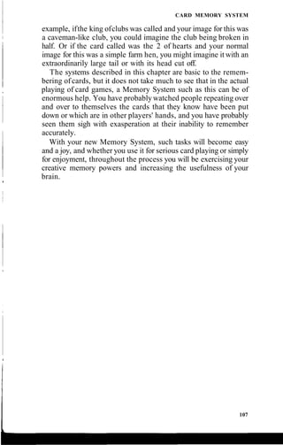 CARD MEMORY SYSTEM
example, ifthe king ofclubs was called and your image for this was
a caveman-like club, you could imagine the club being broken in
half. Or if the card called was the 2 of hearts and your normal
image for this was a simple farm hen, you might imagine it with an
extraordinarily large tail or with its head cut off.
The systems described in this chapter are basic to the remem-
bering ofcards, but it does not take much to see that in the actual
playing of card games, a Memory System such as this can be of
enormous help. You have probablywatched people repeating over
and over to themselves the cards that they know have been put
down or which are in other players' hands, and you have probably
seen them sigh with exasperation at their inability to remember
accurately.
With your new Memory System, such tasks will become easy
and a joy, and whether you use it for serious card playing or simply
for enjoyment, throughout the process you will be exercising your
creative memory powers and increasing the usefulness of your
brain.
107
 