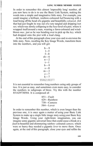 LONG NUMBER MEMORY SYSTEM
In order to remember this almost 'impossibly long' number, all
you now have to do is to use the Basic Link System, making the
words into a simple and imaginative little story. For example, you
could imagine a brilliant, rainbow-coloured ball bouncing with a
loud boing off the head ofa gigantic and beautifully coloured, fish
that had just fought its way out of a very tangled and dripping-wet
net, which was slowly collapsing to the base level ofa pier, where it
wrapped itselfaround a man, wearing a fawn-coloured and wind-
blown mac, just as he was bending over to pick up the key, which
had dropped onto the pier with a loud clang.
At the end ofthis paragraph close your eyes and re-envision the
little story. Now, recalling the Key Image Words, transform them
into the numbers, and you will get:
b—9
1—5
f—8
sh—6
n—2
t—1
b—9
s—0
m—3
c—7
k—7
95862190377
It is not essential to remember long numbers using only groups of
two. It is just as easy, and sometimes even more easy, to consider
the numbers in subgroups of three. Try this with the number
851429730584. It is composed of:
851—Fault
429—Rainbow
730—Cameos
584—Lever
In order to remember this number, which is even longer than the
previous one, it is once again a matter of using your Basic Link
System to make up a single little image story using your Basic Key
Image Words. Using your right-brain imagination, you can
imagine some gigantic universal force that could cause a break or a
fault in beautiful and shimmering rainbow- coloured cameos, which
were so heavy they needed a gigantic lever to move them. Once
again, at the end of this paragraph, close your eyes and refilm the
109
 