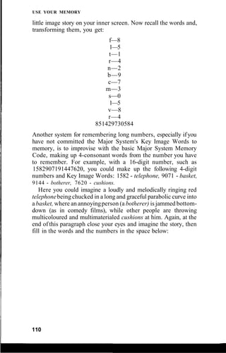 USE YOUR MEMORY
little image story on your inner screen. Now recall the words and,
transforming them, you get:
f—8
1—5
t—1
r—4
n—2
b—9
c—7
m—3
s—0
1—5
v—8
r—4
851429730584
Another system for remembering long numbers, especially ifyou
have not committed the Major System's Key Image Words to
memory, is to improvise with the basic Major System Memory
Code, making up 4-consonant words from the number you have
to remember. For example, with a 16-digit number, such as
1582907191447620, you could make up the following 4-digit
numbers and Key Image Words: 1582 - telephone, 9071 - basket,
9144 - botherer, 7620 - cushions.
Here you could imagine a loudly and melodically ringing red
telephonebeing chucked in a long and graceful parabolic curve into
abasket, where an annoyingperson (a botherer) is jammed bottom-
down (as in comedy films), while other people are throwing
multicoloured and multimaterialed cushions at him. Again, at the
end of this paragraph close your eyes and imagine the story, then
fill in the words and the numbers in the space below:
110
 