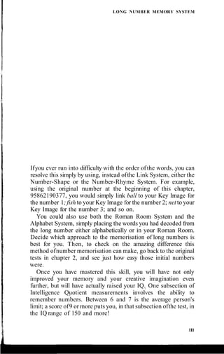 LONG NUMBER MEMORY SYSTEM
Ifyou ever run into difficulty with the order ofthe words, you can
resolve this simply by using, instead ofthe Link System, either the
Number-Shape or the Number-Rhyme System. For example,
using the original number at the beginning of this chapter,
95862190377, you would simply link ball to your Key Image for
the number 1; fish to your Key Image for the number 2; net to your
Key Image for the number 3; and so on.
You could also use both the Roman Room System and the
Alphabet System, simply placing the words you had decoded from
the long number either alphabetically or in your Roman Room.
Decide which approach to the memorisation of long numbers is
best for you. Then, to check on the amazing difference this
method ofnumber memorisation can make, go back to the original
tests in chapter 2, and see just how easy those initial numbers
were.
Once you have mastered this skill, you will have not only
improved your memory and your creative imagination even
further, but will have actually raised your IQ. One subsection of
Intelligence Quotient measurements involves the ability to
remember numbers. Between 6 and 7 is the average person's
limit; a score of9 or more puts you, in that subsection ofthe test, in
the IQ range of 150 and more!
III
 