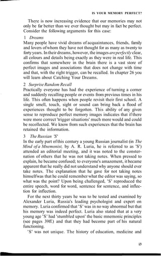 IS YOUR MEMORY PERFECT?
There is now increasing evidence that our memories may not
only be far better than we ever thought but may in fact be perfect.
Consider the following arguments for this case:
1 Dreams
Many people have vivid dreams of acquaintances, friends, family
and lovers ofwhom they have not thought for as many as twenty to
fortyyears. In their dreams, however, the images areperfectly clear,
all colours and details being exactly as they were in real life. This
confirms that somewhere in the brain there is a vast store of
perfect images and associations that does not change with time
and that, with the right trigger, can be recalled. In chapter 26 you
will learn about Catching Your Dreams.
2 SurpriseRandom Recall
Practically everyone has had the experience of turning a corner
and suddenly recalling people or events from previous times in his
life. This often happens when people revisit their first school. A
single smell, touch, sight or sound can bring back a flood of
experiences thought to be forgotten. This ability of any given
sense to reproduce perfect memory images indicates that if there
were more correct 'trigger situations' much more would and could
be recollected. We know from such experiences that the brain has
retained the information.
3 The Russian 'S'
In the early part ofthis century a young Russian journalist (in The
Mind of a Mnemonist, by A. R. Luria, he is referred to as 'S')
attended an editorial meeting, and it was noted to the conster-
nation of others that he was not taking notes. When pressed to
explain, he became confused; to everyone's amazement, it became
apparent that he really did not understand why anyone should ever
take notes. The explanation that he gave for not taking notes
himselfwas that he could remember what the editor was saying, so
what was the point? Upon being challenged, 'S' reproduced the
entire speech, word for word, sentence for sentence, and inflec-
tion for inflection.
For the next thirty years he was to be tested and examined by
Alexander Luria, Russia's leading psychologist and expert on
memory. Luria confirmed that 'S' was in no way abnormal but that
his memory was indeed perfect. Luria also stated that at a very
young age 'S' had 'stumbled upon' the basic mnemonic principles
(see pages 39ff.) and that they had become part of his natural
functioning.
'S' was not unique. The history of education, medicine and
i3
 
